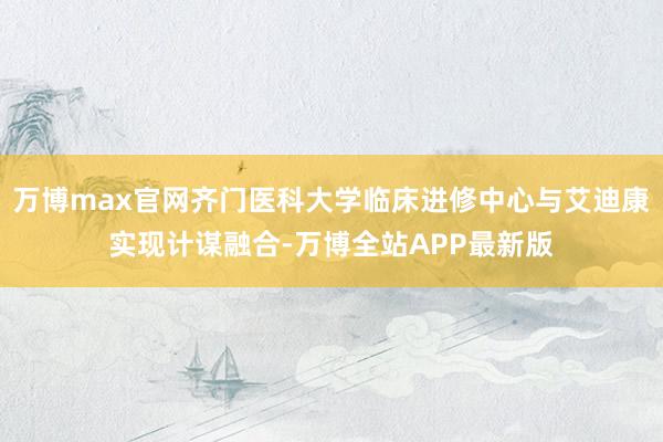 万博max官网齐门医科大学临床进修中心与艾迪康实现计谋融合-万博全站APP最新版