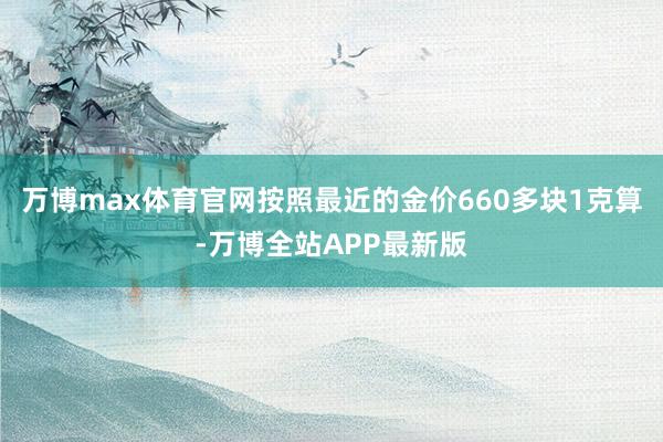 万博max体育官网按照最近的金价660多块1克算-万博全站APP最新版
