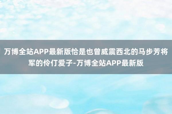 万博全站APP最新版恰是也曾威震西北的马步芳将军的伶仃爱子-万博全站APP最新版