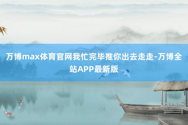 万博max体育官网我忙完毕推你出去走走-万博全站APP最新版