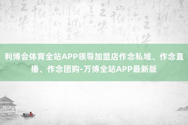 利博会体育全站APP领导加盟店作念私域、作念直播、作念团购-万博全站APP最新版