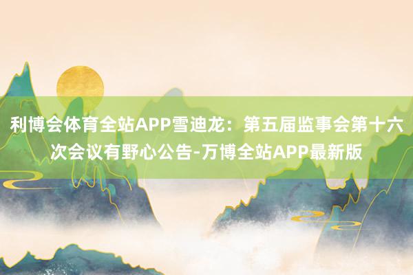 利博会体育全站APP雪迪龙：第五届监事会第十六次会议有野心公告-万博全站APP最新版