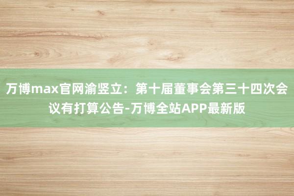 万博max官网渝竖立：第十届董事会第三十四次会议有打算公告-万博全站APP最新版