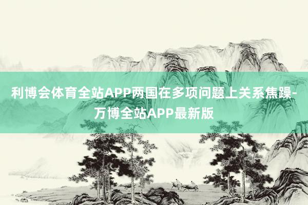 利博会体育全站APP两国在多项问题上关系焦躁-万博全站APP最新版