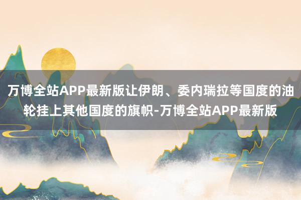 万博全站APP最新版让伊朗、委内瑞拉等国度的油轮挂上其他国度的旗帜-万博全站APP最新版