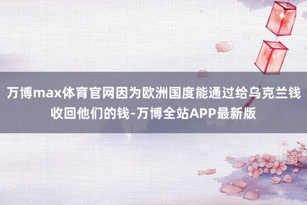 万博max体育官网因为欧洲国度能通过给乌克兰钱收回他们的钱-万博全站APP最新版