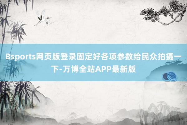 Bsports网页版登录固定好各项参数给民众拍摄一下-万博全站APP最新版