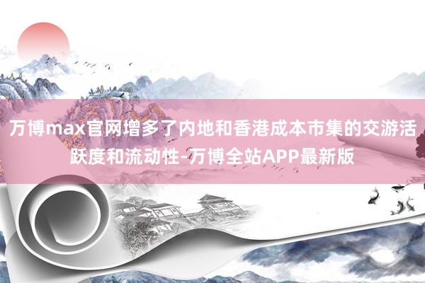 万博max官网增多了内地和香港成本市集的交游活跃度和流动性-万博全站APP最新版