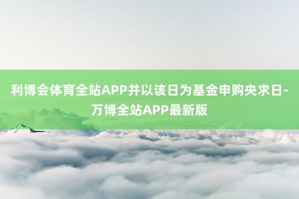 利博会体育全站APP并以该日为基金申购央求日-万博全站APP最新版