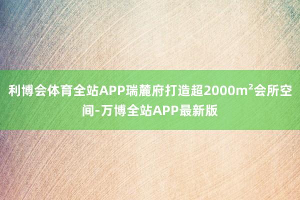 利博会体育全站APP瑞麓府打造超2000m²会所空间-万博全站APP最新版