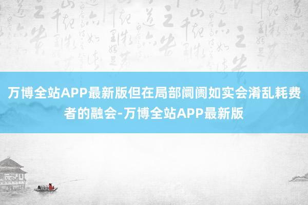 万博全站APP最新版但在局部阛阓如实会淆乱耗费者的融会-万博全站APP最新版