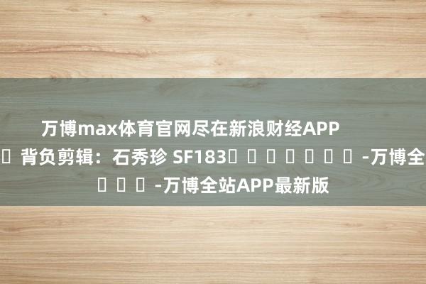万博max体育官网尽在新浪财经APP            						背负剪辑：石秀珍 SF183							-万博全站APP最新版