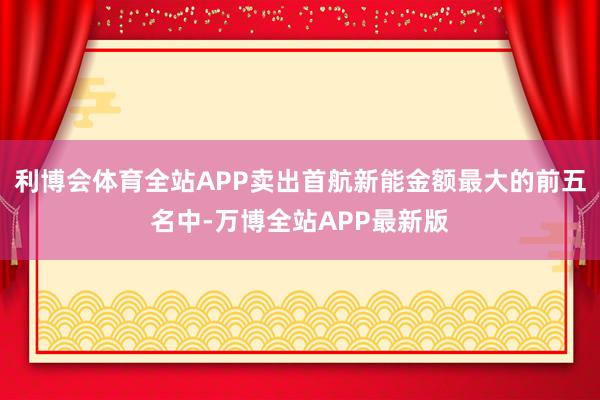 利博会体育全站APP卖出首航新能金额最大的前五名中-万博全站APP最新版