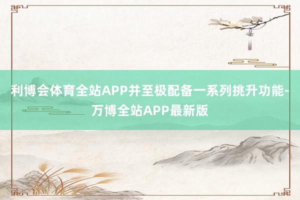 利博会体育全站APP并至极配备一系列挑升功能-万博全站APP最新版