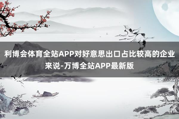 利博会体育全站APP对好意思出口占比较高的企业来说-万博全站APP最新版