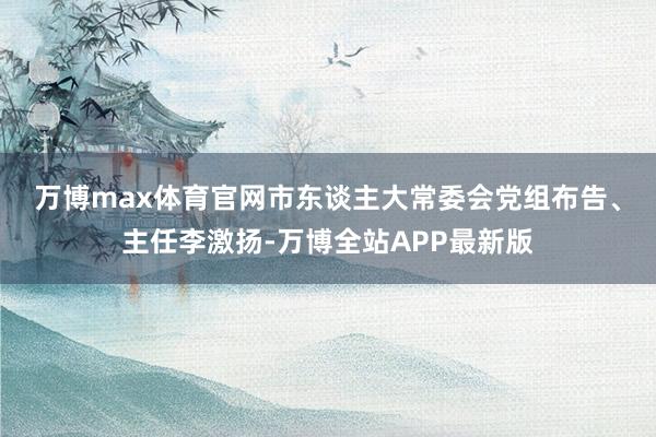 万博max体育官网　　市东谈主大常委会党组布告、主任李激扬-万博全站APP最新版