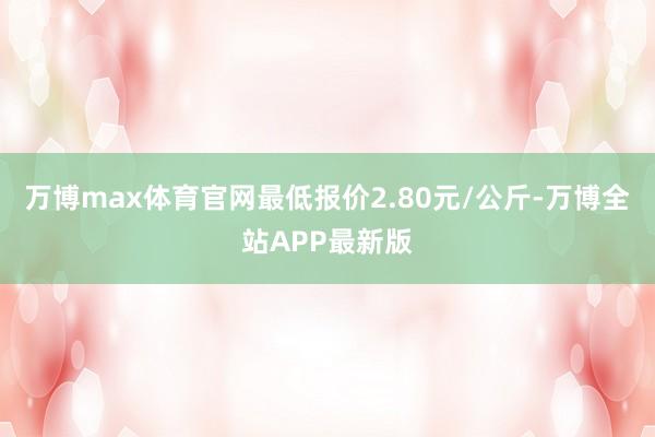 万博max体育官网最低报价2.80元/公斤-万博全站APP最新版