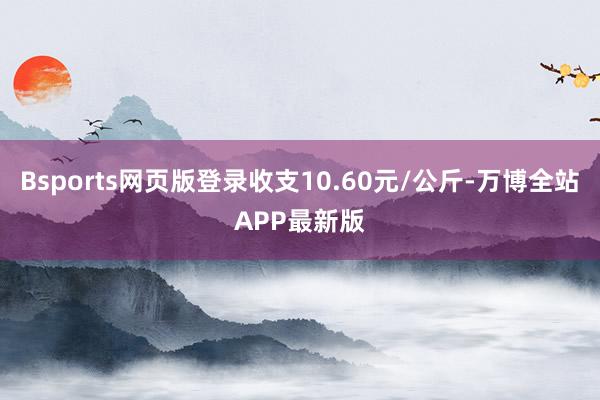 Bsports网页版登录收支10.60元/公斤-万博全站APP最新版