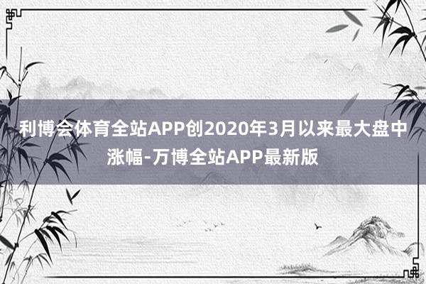 利博会体育全站APP创2020年3月以来最大盘中涨幅-万博全站APP最新版