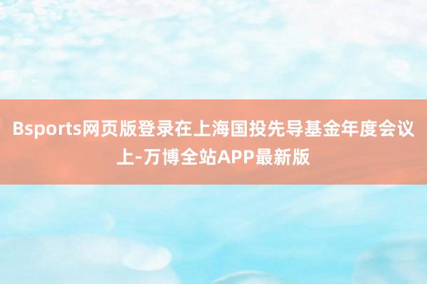 Bsports网页版登录在上海国投先导基金年度会议上-万博全站APP最新版