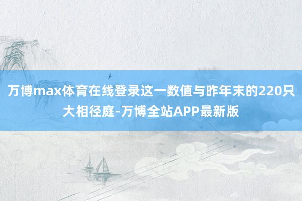 万博max体育在线登录这一数值与昨年末的220只大相径庭-万博全站APP最新版