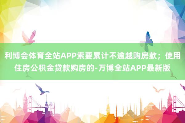 利博会体育全站APP索要累计不逾越购房款；使用住房公积金贷款购房的-万博全站APP最新版