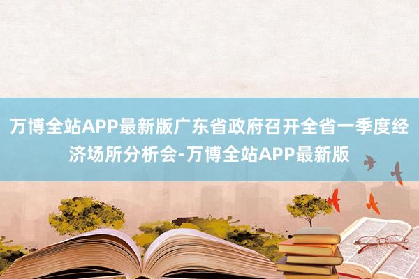 万博全站APP最新版广东省政府召开全省一季度经济场所分析会-万博全站APP最新版