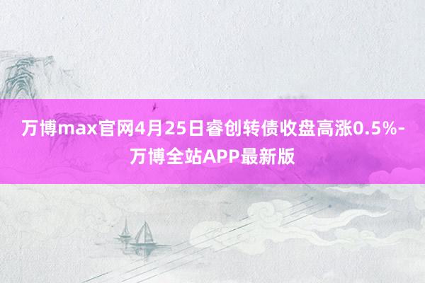 万博max官网4月25日睿创转债收盘高涨0.5%-万博全站APP最新版