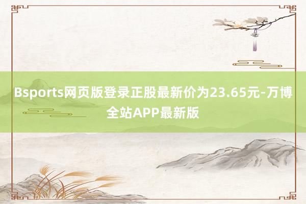 Bsports网页版登录正股最新价为23.65元-万博全站APP最新版