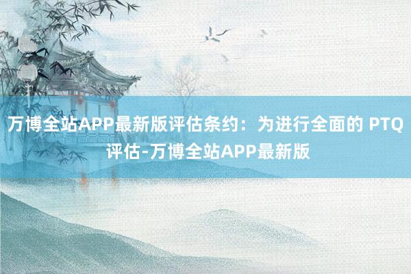 万博全站APP最新版评估条约：为进行全面的 PTQ 评估-万博全站APP最新版