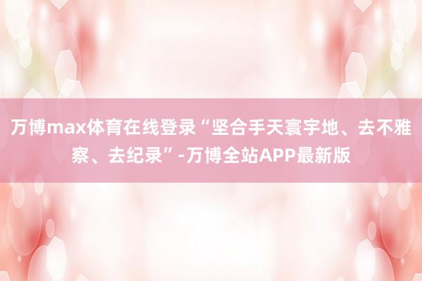 万博max体育在线登录“坚合手天寰宇地、去不雅察、去纪录”-万博全站APP最新版