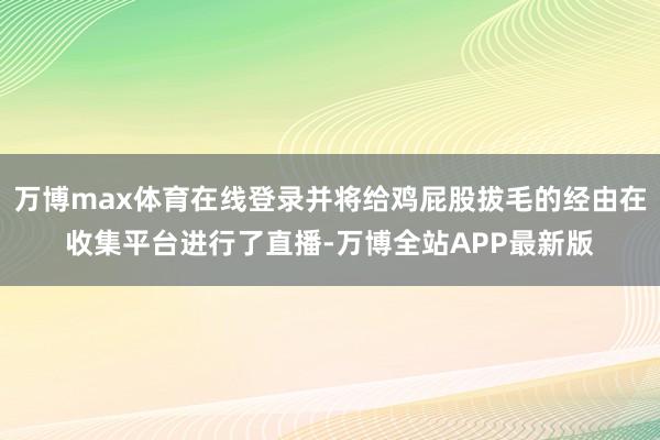 万博max体育在线登录并将给鸡屁股拔毛的经由在收集平台进行了直播-万博全站APP最新版