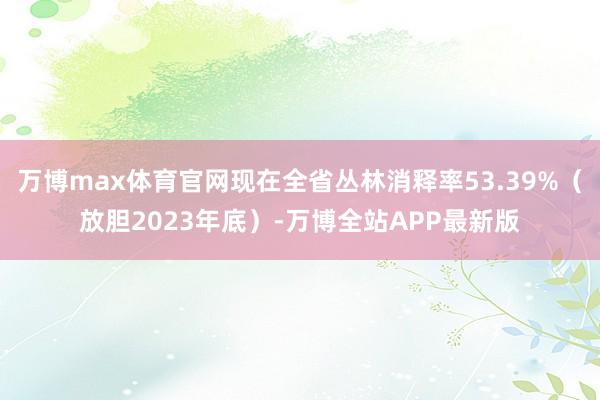 万博max体育官网现在全省丛林消释率53.39%（放胆2023年底）-万博全站APP最新版