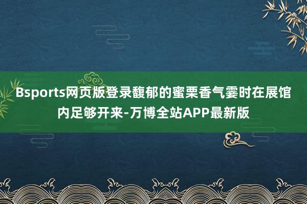 Bsports网页版登录馥郁的蜜栗香气霎时在展馆内足够开来-万博全站APP最新版