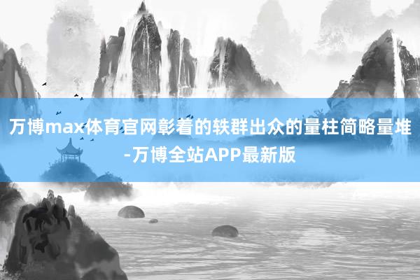万博max体育官网彰着的轶群出众的量柱简略量堆-万博全站APP最新版