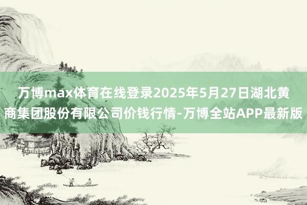 万博max体育在线登录2025年5月27日湖北黄商集团股份有限公司价钱行情-万博全站APP最新版