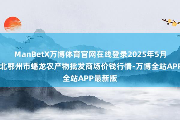 ManBetX万博体育官网在线登录2025年5月27日湖北鄂州市蟠龙农产物批发商场价钱行情-万博全站APP最新版