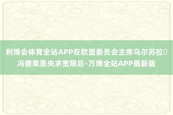 利博会体育全站APP在欧盟委员会主席乌尔苏拉・冯德莱恩央求宽限后-万博全站APP最新版