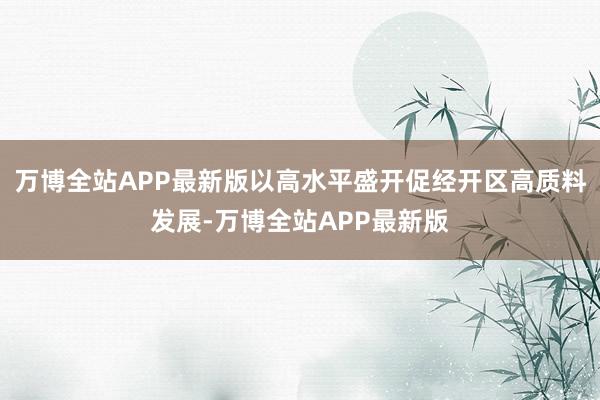 万博全站APP最新版以高水平盛开促经开区高质料发展-万博全站APP最新版