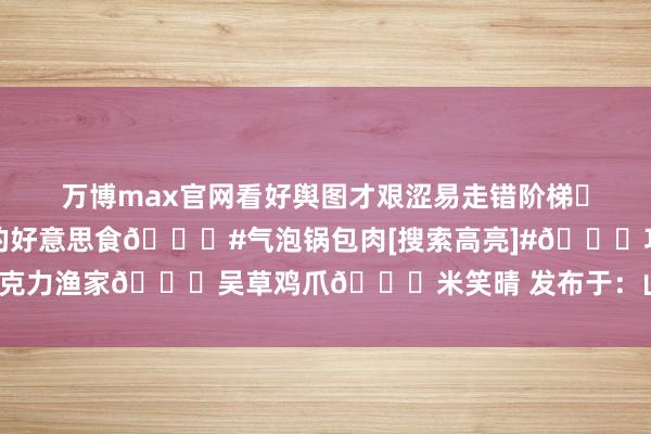 万博max官网看好舆图才艰涩易走错阶梯♥伸开剩余38%💛吃过的好意思食🌟#气泡锅包肉[搜索高亮]#🌟巧克力渔家🌟吴草鸡爪🌟米笑晴 发布于：山东省-万博全站APP最新版
