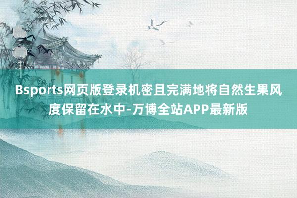 Bsports网页版登录机密且完满地将自然生果风度保留在水中-万博全站APP最新版