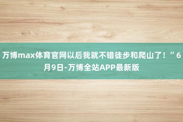 万博max体育官网以后我就不错徒步和爬山了！”6月9日-万博全站APP最新版