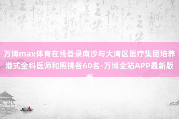 万博max体育在线登录南沙与大湾区医疗集团培养港式全科医师和照拂各60名-万博全站APP最新版