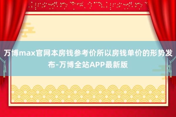 万博max官网本房钱参考价所以房钱单价的形势发布-万博全站APP最新版