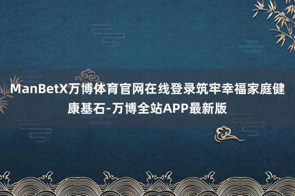 ManBetX万博体育官网在线登录筑牢幸福家庭健康基石-万博全站APP最新版