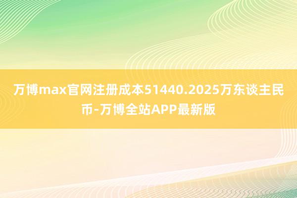 万博max官网注册成本51440.2025万东谈主民币-万博全站APP最新版