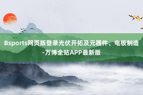 Bsports网页版登录光伏开拓及元器件、电板制造-万博全站APP最新版
