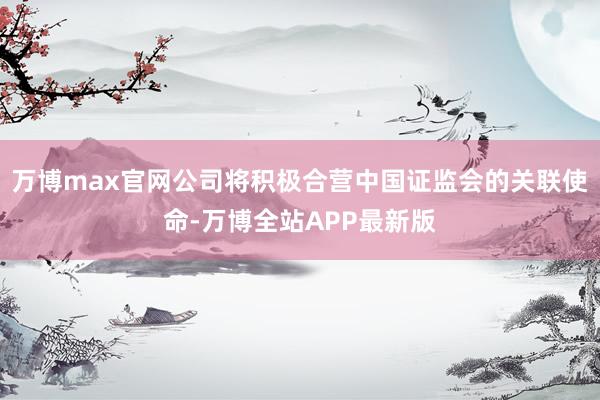万博max官网公司将积极合营中国证监会的关联使命-万博全站APP最新版