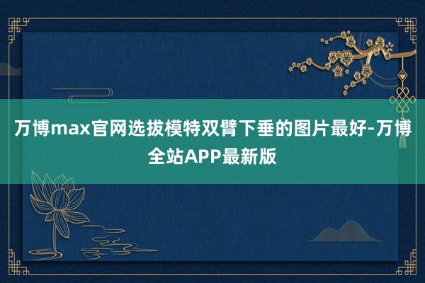 万博max官网选拔模特双臂下垂的图片最好-万博全站APP最新版