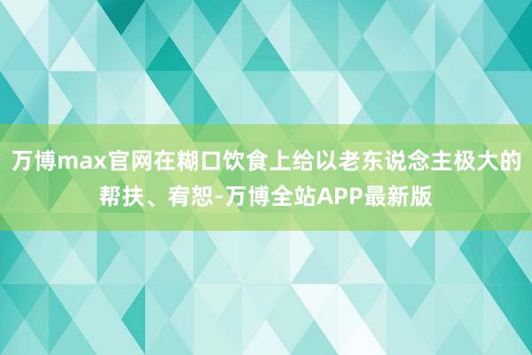 万博max官网在糊口饮食上给以老东说念主极大的帮扶、宥恕-万博全站APP最新版
